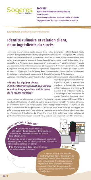 26 
SOGERES 
Spécialiste de la restauration collective 
6 800 salariés 
Environ 600 millions d’euros de chiffre d’affaires 
Engagement de Service « restauration scolaire » 
Laurent Rault, directeur du segment Entreprise 
Identité culinaire et relation client, 
deux ingrédients du succès 
« Sogeres a toujours mis la qualité au coeur de sa culture d’entreprise », affi rme Laurent Rault, 
directeur du segment Entreprise. Lorsque le groupe Sodexho rachète l’enseigne en 2001, Sogeres 
décide donc tout naturellement de continuer à miser sur cet atout. « Nous avons renforcé notre 
métier de restaurateur en jouant à la fois sur la qualité de la cuisine et celle de la relation client. 
Alain Ducasse Formation nous a accompagnés pour créer une “ identité culinaire ”, tandis 
que les retours clients ont donné naissance à l’“engagement de relation”. L’expertise d’AFNOR 
Certifi cation a permis de co-construire le référentiel d’engagements de service qui certifi e la tenue 
de toutes ces exigences ». Pour lui, pas de doute, cette démarche à double entrée a « révolutionné 
les techniques culinaires et le management de la qualité de service de l’entreprise. » 
Au menu, priorité au frais, exit l’industriel. Les recettes sont soigneusement sélectionnées pour 
« Toutes les équipes de nos 
2 000 restaurants parlent aujourd’hui 
le même langage et ont été formées 
de la même manière » 
POINTS FORTS DE LA DÉMARCHE 
Le caractère pragmatique du 
référentiel : il matérialise des dénominateurs 
communs en cuisine et formalise les process 
de la relation client. 
Le contrôle par un organisme indépendant représente 
une vraie garantie pour les clients, mais aussi pour assurer 
l’amélioration continue en interne. 
Le développement d’une culture technique 
et professionnelle commune. 
respecter exigences nutritionnelles 
et plaisir du goût, la vaisselle est 
remplacée, le dressage des assiettes 
codifi é, tout comme le service, qu’il 
s’agisse d’un restaurant scolaire, 
d’une entreprise ou d’une maison de 
retraite. En matière de relation client, 
« pour assurer une plus grande proximité », l’entreprise construit un portail Extranet dédié à 
ses clients et transforme ses chefs de secteur en responsables clientèle. Formation à l’appui, 
ils rencontrent dorénavant chaque client à intervalle régulier et mettent à sa disposition une 
large documentation sur les prestations. « Grâce à ce socle, nous avons pu développer une 
offre en rupture, qui a généré une très forte croissance. La relation client renforcée constitue 
un véritable outil de fi délisation. La démarche a permis de formaliser une culture technique et 
professionnelle commune dans un monde où se croisent sans cesse mille variables aléatoires. » 
PERSPECTIVES 
« Sogeres prépare une nouvelle 
évolution de son offre : “Inspiration” qui 
remplacera bientôt “Identité culinaire”, et 
notre engagement de relation évoluera 
en parallèle. Nous préparons la nouvelle 
version du référentiel “Engagement de 
Service restauration collective” avec AFNOR 
Certifi cation. » 
 