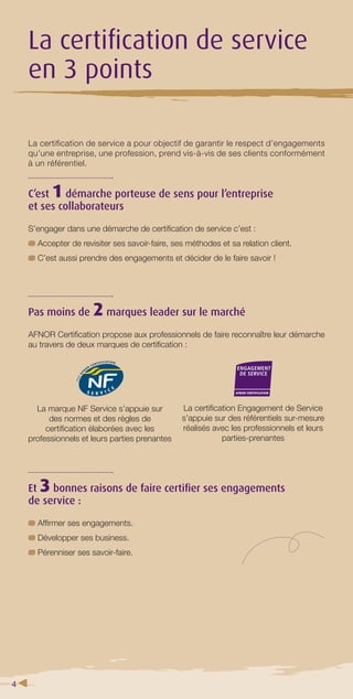 4 
La certifi cation de service 
en 3 points 
La certification de service a pour objectif de garantir le respect d’engagements 
qu’une entreprise, une profession, prend vis-à-vis de ses clients conformément 
à un référentiel. 
C’est 1 démarche porteuse de sens pour l’entreprise 
et ses collaborateurs 
S’engager dans une démarche de certifi cation de service c’est : 
Accepter de revisiter ses savoir-faire, ses méthodes et sa relation client. 
C’est aussi prendre des engagements et décider de le faire savoir ! 
Pas moins de 2 marques leader sur le marché 
AFNOR Certifi cation propose aux professionnels de faire reconnaître leur démarche 
au travers de deux marques de certifi cation : 
La marque NF Service s’appuie sur 
des normes et des règles de 
certifi cation élaborées avec les 
professionnels et leurs parties prenantes 
Et 3 bonnes raisons de faire certifi er ses engagements 
de service : 
Affi rmer ses engagements. 
Développer ses business. 
Pérenniser ses savoir-faire. 
La certifi cation Engagement de Service 
s’appuie sur des référentiels sur-mesure 
réalisés avec les professionnels et leurs 
parties-prenantes 
 