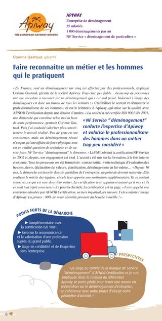 6 
APIWAY 
Entreprise de déménagement 
25 salariés 
1 000 déménagements par an 
NF Service « déménagement de particuliers » 
Corinne Gastaud, gérante 
Faire reconnaître un métier et les hommes 
qui le pratiquent 
« En France, seul un déménagement sur cinq est effectué par des professionnels, explique 
Corinne Gastaud, gérante de la société Apiway. Trop cher, peu fi able… beaucoup de personnes 
ont une anecdote à raconter sur un déménagement qui s’est mal passé. Valoriser l’image des 
déménageurs est donc un travail de tous les instants ! » Crédibiliser le secteur et démontrer le 
professionnalisme de ses hommes, tel est le leitmotiv d’Apiway, qui mise sur la qualité avec 
AFNOR Certifi cation depuis une dizaine d’années. « La société a été certifi ée ISO 9001 dès 2001, 
une démarche qui constitue selon moi la base 
de toute performance, poursuit Corinne Gas-taud. 
Puis j’ai souhaité valoriser plus concrè-tement 
le travail réalisé. Peu de gens en ont 
conscience, mais un déménagement réussi 
n’est pas qu’une affaire de force physique, tout 
est en réalité question de technique et de sa-voir- 
« NF Service ” déménagement” 
conforte l’expertise d’Apiway 
et valorise le professionnalisme 
des hommes dans un métier 
trop peu considéré » 
faire. NF Service “déménagement” le démontre. » La PME obtient la certifi cation NF Service 
en 2002 et, depuis, son engagement est total. L’accent a été mis sur la formation, à la fois interne 
et externe. Tous les processus ont été formalisés : contact initial, visite technique d’évaluation des 
besoins, devis, déclaration de valeurs, planifi cation, déménagement en lui-même… « Depuis 10 
ans, la démarche est inscrite dans le quotidien de l’entreprise, au point de devenir naturelle. Elle 
souligne le mérite des équipes, et cela leur apporte une motivation supplémentaire. Ils se sentent 
valorisés, ce qui est rare dans leur métier. La certifi cation leur appartient autant qu’à moi et ils 
en sont tout à fait conscients ». Et pour la clientèle, la certifi cation est un gage. « Faire appel à une 
entreprise adoubée par AFNOR Certifi cation, un tiers impartial, les rassure. Cela conforte l’image 
d’Apiway. La preuve : 80% de notre clientèle provient du bouche à oreille ! ». 
POINTS FORTS DE LA DÉMARCHE 
Complémentaire avec 
la certifi cation ISO 9001. 
Favorise la reconnaissance 
et la valorisation d’une profession 
auprès du grand public. 
Gage de crédibilité et de l’expertise 
dans l’entreprise. 
PERSPECTIVES 
« Je siège au comité de la marque NF Service 
“déménagement” d’AFNOR Certifi cation et je suis 
impliquée dans la révision du référentiel. 
Apiway se porte pilote pour tester une norme en 
préparation sur le déménagement d’entreprise, 
en cohérence avec notre projet d’élargir notre 
périmètre d’activité. » 
 