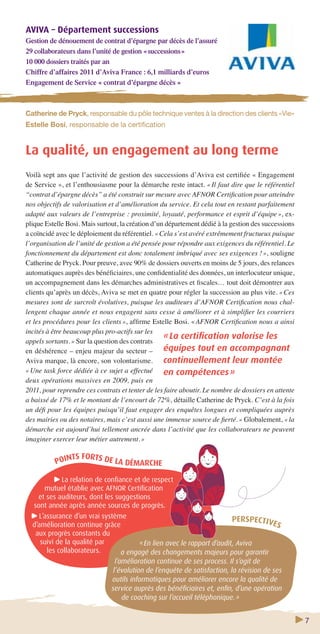 7 
AVIVA – Département successions 
Gestion de dénouement de contrat d’épargne par décès de l’assuré 
29 collaborateurs dans l’unité de gestion « successions » 
10 000 dossiers traités par an 
Chiffre d’affaires 2011 d’Aviva France : 6,1 milliards d’euros 
Engagement de Service « contrat d’épargne décès » 
Catherine de Pryck, responsable du pôle technique ventes à la direction des clients «Vie» 
Estelle Bosi, responsable de la certifi cation 
La qualité, un engagement au long terme 
Voilà sept ans que l’activité de gestion des successions d’Aviva est certifi ée « Engagement 
de Service », et l’enthousiasme pour la démarche reste intact. « Il faut dire que le référentiel 
“contrat d’épargne décès” a été construit sur mesure avec AFNOR Certifi cation pour atteindre 
nos objectifs de valorisation et d’amélioration du service. Et cela tout en restant parfaitement 
adapté aux valeurs de l’entreprise : proximité, loyauté, performance et esprit d’équipe », ex-plique 
Estelle Bosi. Mais surtout, la création d’un département dédié à la gestion des successions 
a coïncidé avec le déploiement du référentiel. « Cela s’est avéré extrêmement fructueux puisque 
l’organisation de l’unité de gestion a été pensée pour répondre aux exigences du référentiel. Le 
fonctionnement du département est donc totalement imbriqué avec ses exigences ! », souligne 
Catherine de Pryck. Pour preuve, avec 90% de dossiers ouverts en moins de 5 jours, des relances 
automatiques auprès des bénéfi ciaires, une confi dentialité des données, un interlocuteur unique, 
un accompagnement dans les démarches administratives et fi scales… tout doit démontrer aux 
clients qu’après un décès, Aviva se met en quatre pour régler la succession au plus vite. « Ces 
mesures sont de surcroît évolutives, puisque les auditeurs d’AFNOR Certifi cation nous chal-lengent 
chaque année et nous engagent sans cesse à améliorer et à simplifi er les courriers 
et les procédures pour les clients », affi rme Estelle Bosi. « AFNOR Certifi cation nous a ainsi 
incités à être beaucoup plus pro-actifs sur les 
appels sortants. » Sur la question des contrats 
en déshérence – enjeu majeur du secteur – 
Aviva marque, là encore, son volontarisme. 
« Une task force dédiée à ce sujet a effectué 
deux opérations massives en 2009, puis en 
2011, pour reprendre ces contrats et tenter de les faire aboutir. Le nombre de dossiers en attente 
a baissé de 17% et le montant de l’encourt de 72%, détaille Catherine de Pryck. C’est à la fois 
un défi pour les équipes puisqu’il faut engager des enquêtes longues et compliquées auprès 
des mairies ou des notaires, mais c’est aussi une immense source de fi erté. » Globalement, « la 
démarche est aujourd’hui tellement ancrée dans l’activité que les collaborateurs ne peuvent 
imaginer exercer leur métier autrement. » 
POINTS FORTS DE LA DÉMARCHE 
La relation de confi ance et de respect 
mutuel établie avec AFNOR Certifi cation 
et ses auditeurs, dont les suggestions 
sont année après année sources de progrès. 
L’assurance d’un vrai système 
d’amélioration continue grâce 
aux progrès constants du 
suivi de la qualité par 
les collaborateurs. 
« La certifi cation valorise les 
équipes tout en accompagnant 
continuellement leur montée 
en compétences » 
PERSPECTIVES 
« En lien avec le rapport d’audit, Aviva 
a engagé des changements majeurs pour garantir 
l’amélioration continue de ses process. Il s’agit de 
l’évolution de l’enquête de satisfaction, la révision de ses 
outils informatiques pour améliorer encore la qualité de 
service auprès des bénéfi ciaires et, enfi n, d’une opération 
de coaching sur l’accueil téléphonique. » 
 