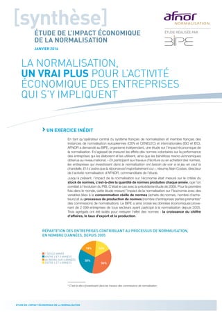 2
ÉTUDE DE L’IMPACT ÉCONOMIQUE DE LA NORMALISATION
LA NORMALISATION,
UN VRAI PLUS POUR L’ACTIVITÉ
ÉCONOMIQUE DES ENTREPRISES
QUI S’Y IMPLIQUENT
›UN EXERCICE INÉDIT
En tant qu’opérateur central du système français de normalisation et membre français des
instances de normalisation européennes (CEN et CENELEC) et internationales (ISO et IEC),
AFNOR a demandé au BIPE, organisme indépendant, une étude sur l’impact économique de
la normalisation. Il s’agissait de mesurer les effets des normes volontaires sur la performance
des entreprises qui les élaborent et les utilisent, ainsi que les bénéfices macro-économiques
obtenus au niveau national. « En participant aux travaux d’écriture ou en achetant des normes,
les entreprises qui investissent dans la normalisation ont besoin de voir si le jeu en vaut la
chandelle. Et il s’avère que la réponse est majoritairement oui », résume Alain Costes, directeur
de l’activité normalisation d’AFNOR, commanditaire de l’étude.
Jusqu’à présent, l’impact de la normalisation sur l’économie était mesuré sur le critère du
stock de normes, c’est-à-dire la quantité de normes produites chaque année, que l’on
corrélait à l’évolution du PIB. C’était le cas avec la précédente étude de 2009. Pour la première
fois dans le monde, cette étude mesure l’impact de la normalisation sur l’économie avec des
variables liées à la consommation réelle de normes (achats de normes, nombre d’ache-
teurs) et au processus de production de normes (nombre d’entreprises parties prenantes*
des commissions de normalisation). Le BIPE a ainsi croisé les données économiques prove-
nant de 2 099 entreprises de tous secteurs ayant participé à la normalisation depuis 2005.
Trois agrégats ont été isolés pour mesurer l’effet des normes : la croissance du chiffre
d’affaires, le taux d’export et la production.
RÉPARTITION DES ENTREPRISES CONTRIBUANT AU PROCESSUS DE NORMALISATION,
EN NOMBRE D’ANNÉES, DEPUIS 2005
30%
36%
16%18%
1 SEULE ANNÉE
ENTRE 2 ET 3 ANNÉES
AU MOINS SUR 6 ANNÉES
ENTRE 4 ET 6 ANNÉES
* C’est-à-dire s’investissant dans les travaux des commissions de normalisation.
[synthèse]
ÉTUDE DE L’IMPACT ÉCONOMIQUE
DE LA NORMALISATION
JANVIER 2016
ÉTUDE DE L’IMPACT ÉCONOMIQUE DE LA NORMALISATION
ÉTUDE RÉALISÉE PAR
 