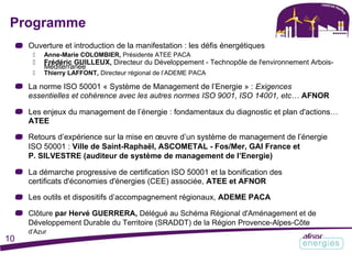 Programme
Ouverture et introduction de la manifestation : les défis énergétiques
 Anne-Marie COLOMBIER, Présidente ATEE PACA
 Frédéric GUILLEUX, Directeur du Développement - Technopôle de l'environnement Arbois-
Méditerranée
 Thierry LAFFONT, Directeur régional de l’ADEME PACA
La norme ISO 50001 « Système de Management de l’Energie » : Exigences
essentielles et cohérence avec les autres normes ISO 9001, ISO 14001, etc… AFNOR
Les enjeux du management de l’énergie : fondamentaux du diagnostic et plan d'actions…
ATEE
Retours d’expérience sur la mise en œuvre d’un système de management de l’énergie
ISO 50001 : Ville de Saint-Raphaël, ASCOMETAL - Fos/Mer, GAI France et
P. SILVESTRE (auditeur de système de management de l’Energie)
La démarche progressive de certification ISO 50001 et la bonification des
certificats d'économies d'énergies (CEE) associée, ATEE et AFNOR
Les outils et dispositifs d’accompagnement régionaux, ADEME PACA
Clôture par Hervé GUERRERA, Délégué au Schéma Régional d'Aménagement et de
Développement Durable du Territoire (SRADDT) de la Région Provence-Alpes-Côte
d’Azur
10
 