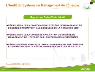 L’Audit du Système de Management de l’Énergie
Rappel des Objectifs de l’Audit
●VÉRIFICATION DE LA CONFORMITÉ DU SYSTÈME DE MANAGEMENT DE
L’ÉNERGIE PAR RAPPORT AUX EXIGENCES DE LA NORME ISO 50001
●VÉRIFICATION DE LA CORRECTE APPLICATION DU SYSTÈME DE
MANAGEMENT DE L’ÉNERGIE PAR LES PERSONNES CONCERNÉES
●VÉRIFICATION DES RÉSULTATS OBTENUS PAR RAPPORT AUX OBJECTIFS
ET APPRÉCIATION DE LA RÉACTION PAR RAPPORT À CES RÉSULTATS
Pascal SILVESTRE – 02/10/2013
100
 