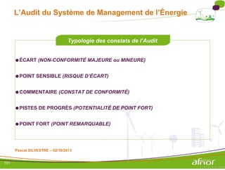 L’Audit du Système de Management de l’Énergie
Typologie des constats de l’Audit
●ÉCART (NON-CONFORMITÉ MAJEURE ou MINEURE)
●POINT SENSIBLE (RISQUE D’ÉCART)
●COMMENTAIRE (CONSTAT DE CONFORMITÉ)
●PISTES DE PROGRÈS (POTENTIALITÉ DE POINT FORT)
●POINT FORT (POINT REMARQUABLE)
Pascal SILVESTRE – 02/10/2013
101
 