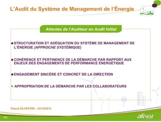 L’Audit du Système de Management de l’Énergie
Attentes de l’Auditeur en Audit Initial
●STRUCTURATION ET ADÉQUATION DU SYSTÈME DE MANAGEMENT DE
L’ÉNERGIE (APPROCHE SYSTÉMIQUE)
●COHÉRENCE ET PERTINENCE DE LA DÉMARCHE PAR RAPPORT AUX
ENJEUX DES ENGAGEMENTS DE PERFORMANCE ÉNERGÉTIQUE
●ENGAGEMENT SINCÈRE ET CONCRET DE LA DIRECTION
● APPROPRIATION DE LA DÉMARCHE PAR LES COLLABORATEURS
Pascal SILVESTRE – 02/10/2013
102
 