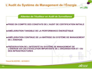 L’Audit du Système de Management de l’Énergie
Attentes de l’Auditeur en Audit de Surveillance
●PRISE EN COMPTE DES CONSTATS DE L’AUDIT DE CERTIFICATION INITIALE
●AMÉLIORATION TANGIBLE DE LA PERFORMANCE ÉNERGÉTIQUE
●AMÉLIORATION CONTINUE DE LA MAÎTRISE DU SYSTÈME DE MANAGEMENT
DE L’ÉNERGIE
●PRÉSERVATION DE L’INTÉGRITÉ DU SYSTÈME DE MANAGEMENT DE
L’ÉNERGIE EN CAS D’ÉVOLUTION IMPORTANTE DE L’ORGANISATION ET / OU
DES INFRASTRUCTURES
Pascal SILVESTRE – 02/10/2013
103
 