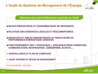 L’Audit du Système de Management de l’Énergie
Eléments plus particulièrement examinés en Audit
●REVUE ÉNERGETIQUE ET CONSOMMATIONS DE RÉFÉRENCE
●PILOTAGE DES EXIGENCES LÉGALES ET RÉGLEMENTAIRES
●OBJECTIFS ET CIBLES ÉNERGETIQUES, ET INDICATEURS DE
PERFORMANCE ÉNERGETIQUE ASSOCIÉS
●FONCTIONNEMENT DES « PROCESSUS » (ORGANISATIONS) FORMATION,
COMMUNICATION, MAINTENANCE, CONCEPTION, ACHATS, …
● SURVEILLANCE ET PLAN DE COMPTAGE
● AUDIT INTERNE ET REVUE DE MANAGEMENT
Pascal SILVESTRE – 02/10/2013
104
 