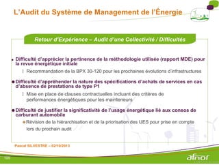 L’Audit du Système de Management de l’Énergie
Retour d’Expérience – Audit d’une Collectivité / Difficultés
● Difficulté d’apprécier la pertinence de la méthodologie utilisée (rapport MDE) pour
la revue énergétique initiale
 Recommandation de la BPX 30-120 pour les prochaines évolutions d’infrastructures
●Difficulté d’appréhender la nature des spécifications d’achats de services en cas
d’absence de prestations de type P1
 Mise en place de clauses contractuelles incluant des critères de
performances énergétiques pour les mainteneurs
●Difficulté de justifier la significativité de l’usage énergétique lié aux consos de
carburant automobile
Révision de la hiérarchisation et de la priorisation des UES pour prise en compte
lors du prochain audit
Pascal SILVESTRE – 02/10/2013
105
 