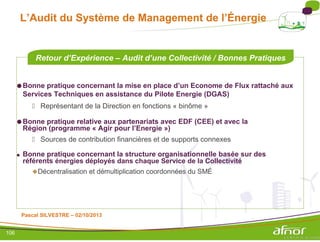 L’Audit du Système de Management de l’Énergie
Retour d’Expérience – Audit d’une Collectivité / Bonnes Pratiques
●Bonne pratique concernant la mise en place d’un Econome de Flux rattaché aux
Services Techniques en assistance du Pilote Energie (DGAS)
 Représentant de la Direction en fonctions « binôme »
●Bonne pratique relative aux partenariats avec EDF (CEE) et avec la
Région (programme « Agir pour l’Energie »)
 Sources de contribution financières et de supports connexes
● Bonne pratique concernant la structure organisationnelle basée sur des
référents énergies déployés dans chaque Service de la Collectivité
Décentralisation et démultiplication coordonnées du SMÉ
Pascal SILVESTRE – 02/10/2013
106
 
