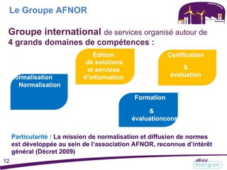 Le Groupe AFNOR
Groupe international de services organisé autour de
4 grands domaines de compétences :
Édition Certification
de solutions
&et services
évaluationNormalisation d’information
Normalisation
Formation
&
évaluationconseil
Particularité : La mission de normalisation et diffusion de normes
est développée au sein de l’association AFNOR, reconnue d’intérêt
général (Décret 2009)
12
 