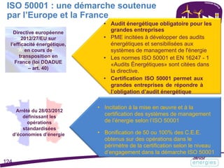 ISO 50001 : une démarche soutenue
par l’Europe et la France
Directive européenne
2012/27/EU sur
l’efficacité énergétique,
en cours de
transposition en
France (loi DDADUE
– art. 40)
• Audit énergétique obligatoire pour les
grandes entreprises
• PME incitées à développer des audits
énergétiques et sensibilisées aux
systèmes de management de l'énergie
• Les normes ISO 50001 et EN 16247 - 1
«Audits Énergétiques» sont citées dans
la directive.
• Certification ISO 50001 permet aux
grandes entreprises de répondre à
l’obligation d’audit énergétique
Arrêté du 28/03/2012
définissant les
opérations
standardisées
d’économies d’énergie
• Incitation à la mise en œuvre et à la
certification des systèmes de management
de l’énergie selon l’ISO 50001
• Bonification de 50 ou 100% des C.E.E.
obtenus sur des opérations dans le
périmètre de la certification selon le niveau
d’engagement dans la démarche ISO 50001
124
 