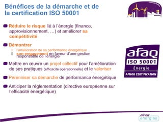 Bénéfices de la démarche et de
la certification ISO 50001
Réduire le risque lié à l’énergie (finance,
approvisionnement, …) et améliorer sa
compétitivité
Démontrer
 l’amélioration de sa performance énergétique
 son engagement en faveur d’une gestion
responsable de l’énergie
Mettre en œuvre un projet collectif pour l’amélioration
de ses pratiques (efficacité opérationnelle) et le valoriser
Pérenniser sa démarche de performance énergétique
Anticiper la réglementation (directive européenne sur
l’efficacité énergétique)
 
