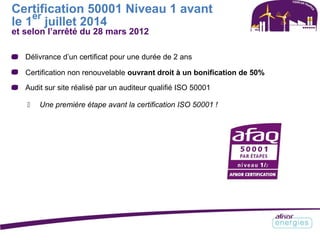 Certification 50001 Niveau 1 avant
le 1
er
juillet 2014
et selon l’arrêté du 28 mars 2012
Délivrance d’un certificat pour une durée de 2 ans
Certification non renouvelable ouvrant droit à un bonification de 50%
Audit sur site réalisé par un auditeur qualifié ISO 50001
 Une première étape avant la certification ISO 50001 !
 