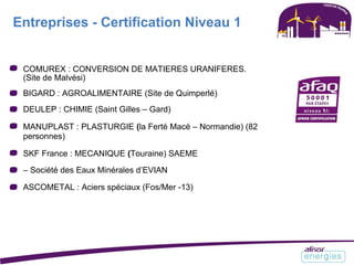 Entreprises - Certification Niveau 1
COMUREX : CONVERSION DE MATIERES URANIFERES.
(Site de Malvési)
BIGARD : AGROALIMENTAIRE (Site de Quimperlé)
DEULEP : CHIMIE (Saint Gilles – Gard)
MANUPLAST : PLASTURGIE (la Ferté Macé – Normandie) (82
personnes)
SKF France : MECANIQUE (Touraine) SAEME
– Société des Eaux Minérales d’EVIAN
ASCOMETAL : Aciers spéciaux (Fos/Mer -13)
 
