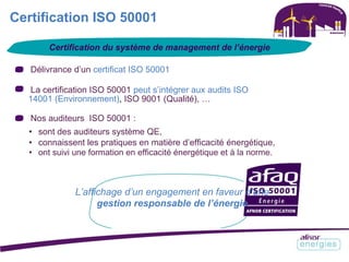 Certification ISO 50001
Certification du système de management de l’énergie
Délivrance d’un certificat ISO 50001
La certification ISO 50001 peut s’intégrer aux audits ISO
14001 (Environnement), ISO 9001 (Qualité), …
Nos auditeurs ISO 50001 :
• sont des auditeurs système QE,
• connaissent les pratiques en matière d’efficacité énergétique,
• ont suivi une formation en efficacité énergétique et à la norme.
L’affichage d’un engagement en faveur d’une
gestion responsable de l’énergie
 