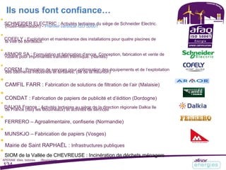 Ils nous font confiance…

SCHNEIDER ELECTRIC : Activités tertiaires du siège de Schneider Electric.
(Rueil-Malmaison) - Premier certificat ISO 50001

COFELY : Exploitation et maintenance des installations pour quatre piscines de
la ville de Bordeaux.

ARMOR SA : Formulation et fabrication d’encre. Conception, fabrication et vente de
rubans pour imprimantes transfert thermique. (Nantes)

COREM : Prestation de services pour optimisation des équipements et de l’exploitation
des bâtiments industriels et tertiaires. (Ile de la Réunion)

CAMFIL FARR : Fabrication de solutions de filtration de l’air (Malaisie)

CONDAT : Fabrication de papiers de publicité et d’édition (Dordogne)

DALKIA France : Activités tertiaires au siège de la direction régionale Dalkia Ile
de France (Issy les Moulineaux) et activités de services

FERRERO – Agroalimentaire, confiserie (Normandie)

MUNSKJO – Fabrication de papiers (Vosges)

Mairie de Saint RAPHAËL : Infrastructures publiques

SIOM de la Vallée de CHEVREUSE : Incinération de déchets ménagers
APERAM: tôles, bobines, … (Bourgogne)
134
 