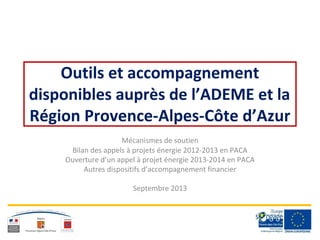 Outils et accompagnement
disponibles auprès de l’ADEME et la
Région Provence-Alpes-Côte d’Azur
Mécanismes de soutien
Bilan des appels à projets énergie 2012-2013 en PACA
Ouverture d’un appel à projet énergie 2013-2014 en PACA
Autres dispositifs d’accompagnement financier
Septembre 2013
 