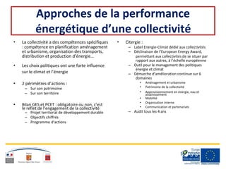 Approches de la performance
énergétique d’une collectivité
• La collectivité a des compétences spécifiques • Citergie :
: compétence en planification aménagement – Label Energie-Climat dédié aux collectivités
et urbanisme, organisation des transports, – Déclinaison de l’European Energy Award,
distribution et production d’énergie… permettant aux collectivités de se situer par
rapport aux autres, à l’échelle européenne
• Les choix politiques ont une forte influence – Outil pour le management des politiques
énergie et climat
sur le climat et l’énergie – Démarche d’amélioration continue sur 6
domaines
• 2 périmètres d’actions :
– Sur son patrimoine
– Sur son territoire
• Bilan GES et PCET : obligatoire ou non, c’est
le reflet de l’engagement de la collectivité
– Projet territorial de développement durable
– Objectifs chiffrés
– Programme d’actions
• Aménagement et urbanisme
• Patrimoine de la collectivité
• Approvisionnement en énergie, eau et
assainissement
• Mobilité
• Organisation interne
• Communication et partenariats
– Audit tous les 4 ans
 
