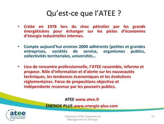 Qu’est-ce que l’ATEE ?
• Créée en 1978 lors du choc pétrolier par les grands
énergéticiens pour échanger sur les pistes d’économies
d’énergie industrielles internes.
• Compte aujourd’hui environ 2000 adhérents (petites et grandes
entreprises, sociétés de service, organismes publics,
collectivités territoriales, universités…
• Lieu de rencontre professionnelle, l’ATEE rassemble, informe et
propose. Rôle d’information et d’alerte sur les nouveautés
techniques, les tendances économiques et les évolutions
réglementaires. Force de propositions objective et
indépendante reconnue par les pouvoirs publics.
ATEE www.atee.fr
ENERGIE PLUS www.energie-plus.com
Colloques ATEE Systèmes de 15
Management de l'Energie
 