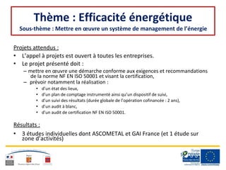 Thème : Efficacité énergétique
Sous-thème : Mettre en œuvre un système de management de l’énergie
Projets attendus :
• L’appel à projets est ouvert à toutes les entreprises.
• Le projet présenté doit :
– mettre en œuvre une démarche conforme aux exigences et recommandations
de la norme NF EN ISO 50001 et visant la certification,
– prévoir notamment la réalisation :
• d’un état des lieux,
• d’un plan de comptage instrumenté ainsi qu’un dispositif de suivi,
• d’un suivi des résultats (durée globale de l’opération cofinancée : 2 ans),
• d’un audit à blanc,
• d’un audit de certification NF EN ISO 50001.
Résultats :
• 3 études individuelles dont ASCOMETAL et GAI France (et 1 étude sur
zone d’activités)
 
