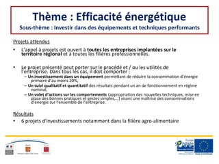 Thème : Efficacité énergétique
Sous-thème : Investir dans des équipements et techniques performants
Projets attendus
• L’appel à projets est ouvert à toutes les entreprises implantées sur le
territoire régional et à toutes les filières professionnelles.
• Le projet présenté peut porter sur le procédé et / ou les utilités de
l’entreprise. Dans tous les cas, il doit comporter :
– Un investissement dans un équipement permettant de réduire la consommation d’énergie
primaire d’au moins 20%,
– Un suivi qualitatif et quantitatif des résultats pendant un an de fonctionnement en régime
nominal,
– Un volet d’actions sur les comportements (appropriation des nouvelles techniques, mise en
place des bonnes pratiques et gestes simples,…) visant une maîtrise des consommations
d’énergie sur l’ensemble de l’entreprise.
Résultats
• 6 projets d’investissements notamment dans la filière agro-alimentaire
 