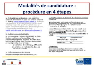 Modalités de candidature :
procédure en 4 étapes
1/ Déclaration de candidature = pré-projet Les
candidats déposeront en ligne une note de synthèse
à l’adresse http://appelsaprojets.ademe.fr. Attention
: La plateforme de dématérialisation est récente et
c’est la première fois qu’elle est utilisée pour les
appels à projets en région PACA. En cas de difficultés,
n’hésitez pas à nous envoyer un mail :
sophie.midy@ademe.fr et lduquy@regionpaca.fr.
2/ Audition des projets éligibles
Le jury, composé à minima de l’ADEME et de la
Région, auditionnera les candidats qui
présentent des projets éligibles, durant le mois
qui suit la réception du pré-projet. Les auditions
peuvent prendre deux formes :
– présentation devant le jury, à Marseille
– présentation et visite de site, dans les
locaux du candidat.
3/ Perfectionnement des projets
Intégration des recommandations du jury.
4/ Dépôt du dossier de demande de subvention complet
et jury final
Nouvelle analyse par le jury, qui formulera un avis
technique et financier destiné aux comités de gestion
décisionnel ADEME-Région et à la Commission
Permanente de la Région.
Les candidats devront soumettre leur pré-projet, sous
forme d’une note de synthèse de 4 pages au plus tard
le 03 mars 2014 à 12h00.
Une date intermédiaire est fixée au 02 décembre 2013 à
12h00.
Pré-projet Comité décisionnel
02 décembre 2013 mars / avril
03 mars 2014 juin
ATTENTION :
L’opération ne doit pas être commencée avant la
déclaration de la candidature : aucune commande ne
doit avoir été passée.
 