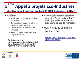 5
ème
Appel à projets Eco-Industries
Ministère du redressement productif (DGCIS), Bpifrance et ADEME
• 4 thèmes • Projets collaboratifs associant
– Anticiper : prévenir, surveiller au moins 2 entreprises (PME
et tracer ou ETI) et un laboratoire ou
– Réduire les impacts et gérer les organisme public de recherche
ressources naturelles
– Transformer et valoriser les • Ouvert jusqu’au 25 octobre
déchets
2013 à 12h00– Éco-concevoir et produire de
façon durable
• Projets attendus :
développement expérimental
pour favoriser la mise sur le
marché d’offres innovantes
• https://extranet.bpifrance.fr/a
apecoindustries
 