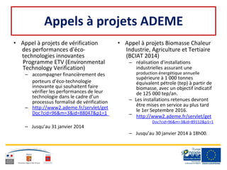 Appels à projets ADEME
• Appel à projets de vérification • Appel à projets Biomasse Chaleur
des performances d'éco- Industrie, Agriculture et Tertiaire
technologies innovantes (BCIAT 2014)
Programme ETV (Environmental – réalisation d'installations
Technology Verification) industrielles assurant une
– accompagner financièrement des production énergétique annuelle
supérieure à 1 000 tonnes
porteurs d’éco-technologie équivalent pétrole (tep) à partir de
innovante qui souhaitent faire biomasse, avec un objectif indicatif
vérifier les performances de leur de 125 000 tep/an.
technologie dans le cadre d’un
– Les installations retenues devrontprocessus formalisé de vérification
être mises en service au plus tard
– http://www2.ademe.fr/servlet/get le 1er Septembre 2016.
Doc?cid=96&m=3&id=88047&p1=1 – http://www2.ademe.fr/servlet/get
Doc?cid=96&m=3&id=89112&p1=1
– Jusqu’au 31 janvier 2014
– Jusqu’au 30 janvier 2014 à 18h00.
 