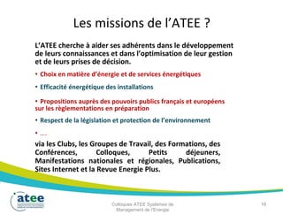 Les missions de l’ATEE ?
L’ATEE cherche à aider ses adhérents dans le développement
de leurs connaissances et dans l’optimisation de leur gestion
et de leurs prises de décision.
• Choix en matière d’énergie et de services énergétiques
• Efficacité énergétique des installations
• Propositions auprès des pouvoirs publics français et européens
sur les règlementations en préparation
• Respect de la législation et protection de l’environnement
• ….
via les Clubs, les Groupes de Travail, des Formations, des
Conférences, Colloques, Petits déjeuners,
Manifestations nationales et régionales, Publications,
Sites Internet et la Revue Energie Plus.
Colloques ATEE Systèmes de 16
Management de l'Energie
 