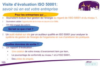 Visite d’évaluation ISO 50001:
savoir où en est votre entreprise
Pour les entreprises qui …
 Souhaitent évaluer leur gestion de l’énergie au regard de l’ISO 50001 et du niveau 1,
 Souhaitent valider l’opportunité de la mise en œuvre d’un SMé,
 Ont déjà engagé des actions.
Qu’est ce que c’est ?
 Un audit réalisé sur site par un auditeur qualifié en ISO 50001 pour analyser le
système de gestion de l’énergie de l’organisme en vue d’améliorer les pratiques.
Quelles données de sortie ?
 Un rapport d’évaluation :
• Une cotation de votre niveau d’avancement item par item,
• Le pourcentage de conformité au niveau 1 et à l’ISO 50001,
• Des pistes de progrès.
155
 