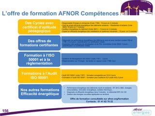 L’offre de formation AFNOR Compétences
Des Cycles avec
certificat d’aptitude
pédagogique
Des offres de
formations certifiantes
Formation à l’ISO
50001 et à la
réglementation
Formations à l’Audit
ISO 50001
• Responsable Énergie en entreprise (Code 1786) - 10 jours en 3 modules
• Chef de projet efficacité énergétique des bâtiments existants – Résidentiel et tertiaire (Code
3600) 16 jours en 7 modules
• Auditeur énergétique du bâtiment (Code 3601) – 13 jours en 5 modules
• Expert en efficacité énergétique des installations et systèmes industriels – 10 jours en 5 modules
• Diagnostic de performance énergétique des Bâtiments sans et avec mention (codes1789 et
1790 ) 3 à 5 jours –recertification ou certification initiale
• Inspecteur des systèmes de climatisation et de PAC réversibles (Code 3602)- 5 jours –
recertification ou certification initiale
• Système de Management ISO 50001 (code 1781) 3 jours
• Réglementation sur l’Énergie : les textes en vigueur (code 1788) 1jour
• Audit ISO 50001 (code 1787) : formation enregistrée par l’ICA 5 jours
• Formation à l’audit ISO 50001 : formation pour auditeurs ICA (code 443) 3 jours
Nos autres formations
Efficacité énergétique
• Performance énergétique des bâtiments neufs et existants : RT 2012, BBC, énergies
renouvelables, rénovation énergétique, isolation thermique…
• Diagnostic et efficacité énergétique dans l’industrie : le référentiel BPX 30-120
• Gestion des énergies nouvelles appliquées au territoire
Offre de formation consultable sur afnor.org/formation
Contacts : 01 41 62 76 22
156
 