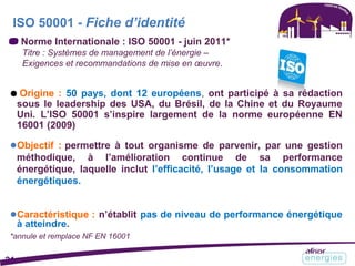 ISO 50001 - Fiche d’identité
Norme Internationale : ISO 50001 - juin 2011*
Titre : Systèmes de management de l’énergie –
Exigences et recommandations de mise en œuvre.
● Origine : 50 pays, dont 12 européens, ont participé à sa rédaction
sous le leadership des USA, du Brésil, de la Chine et du Royaume
Uni. L’ISO 50001 s’inspire largement de la norme européenne EN
16001 (2009)
●Objectif : permettre à tout organisme de parvenir, par une gestion
méthodique, à l’amélioration continue de sa performance
énergétique, laquelle inclut l’efficacité, l’usage et la consommation
énergétiques.
●Caractéristique : n’établit pas de niveau de performance énergétique
à atteindre.
*annule et remplace NF EN 16001
21
 