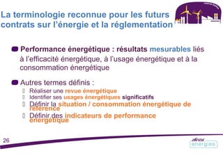 La terminologie reconnue pour les futurs
contrats sur l’énergie et la réglementation
Performance énergétique : résultats mesurables liés
à l’efficacité énergétique, à l’usage énergétique et à la
consommation énergétique
Autres termes définis :
 Réaliser une revue énergétique
 Identifier ses usages énergétiques significatifs
 Définir la situation / consommation énergétique de
référence
 Définir des indicateurs de performance
énergétique
26
 