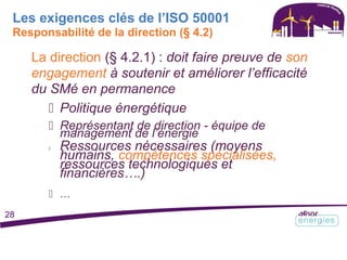 Les exigences clés de l’ISO 50001
Responsabilité de la direction (§ 4.2)
La direction (§ 4.2.1) : doit faire preuve de son
engagement à soutenir et améliorer l’efficacité
du SMé en permanence
 Politique énergétique
 Représentant de direction - équipe de
management de l’énergie
 Ressources nécessaires (moyens
humains, compétences spécialisées,
ressources technologiques et
financières….)
 …
28
 