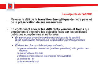 Les objectifs de l’ADEME
• Relever le défi de la transition énergétique de notre pays et
de la préservation de ses ressources
• En contribuant à lever les différents verrous et freins qui
empêchent d’atteindre les objectifs fixés par les politiques
publiques européennes et nationales
• En partenariat avec l’ensemble des acteurs de la société
(Etat, collectivités territoriales, organisations professionnelles
…)
• Et dans les champs thématiques suivants :
La préservation des ressources (matières premières) et la gestion des
déchets
La préservations des sols
L’efficacité énergétique et les énergies renouvelables
La qualité de l’air
La lutte contre le bruit
 