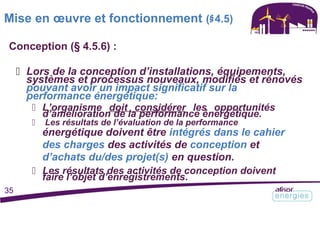 Mise en œuvre et fonctionnement (§4.5)
Conception (§ 4.5.6) :
 Lors de la conception d’installations, équipements,
systèmes et processus nouveaux, modifiés et rénovés
pouvant avoir un impact significatif sur la
performance énergétique:
 L’organisme doit considérer les opportunités
d’amélioration de la performance énergétique.
 Les résultats de l’évaluation de la performance
énergétique doivent être intégrés dans le cahier
des charges des activités de conception et
d’achats du/des projet(s) en question.
 Les résultats des activités de conception doivent
faire l’objet d’enregistrements.
35
 