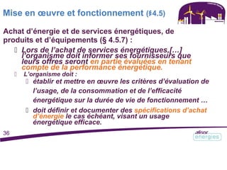 Mise en œuvre et fonctionnement (§4.5)
Achat d’énergie et de services énergétiques, de
produits et d’équipements (§ 4.5.7) :
 Lors de l’achat de services énergétiques,[…]
l’organisme doit informer ses fournisseurs que
leurs offres seront en partie évaluées en tenant
compte de la performance énergétique.
 L’organisme doit :
 établir et mettre en œuvre les critères d’évaluation de
l’usage, de la consommation et de l’efficacité
énergétique sur la durée de vie de fonctionnement …
 doit définir et documenter des spécifications d’achat
d’énergie le cas échéant, visant un usage
énergétique efficace.
36
 