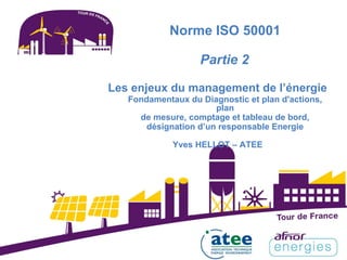 Norme ISO 50001
Partie 2
Les enjeux du management de l’énergie
Fondamentaux du Diagnostic et plan d'actions,
plan
de mesure, comptage et tableau de bord,
désignation d’un responsable Energie
Yves HELLOT – ATEE
 