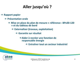 Aller jusqu’où ?
→ Rapport papier
→ Présentation orale
→ Mise en place du plan de mesure « référence : BPx30-120
» et du tableau de bord
→ Externaliser (travaux, exploitation)
→ Garantie sur résultat
→Aider à recréer une fonction de
responsable énergie
→ Entraîner tout un secteur industriel
Colloques ATEE Systèmes de 4
 