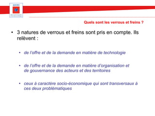 Quels sont les verrous et freins ?
• 3 natures de verrous et freins sont pris en compte. Ils
relèvent :
• de l’offre et de la demande en matière de technologie
• de l’offre et de la demande en matière d’organisation et
de gouvernance des acteurs et des territoires
• ceux à caractère socio-économique qui sont transversaux à
ces deux problématiques
 