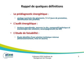 Rappel de quelques définitions
• Le prédiagnostic énergétique :
 analyse succincte des gisements / 2 à 3 jours de prestation,
identification des priorités
• L’audit énergétique :
 Analyse approfondie, mesures in situ, comparatif technique et
économique des solutions, accompagnement du MO
• L’étude de faisabilité :
 Étude détaillée d’une solution technique retenue
(dimensionnement, mise en œuvre)
Colloques ATEE Systèmes de 5
Management de l'Energie
 