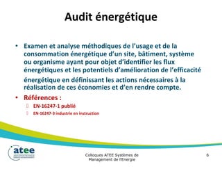 Audit énergétique
• Examen et analyse méthodiques de l’usage et de la
consommation énergétique d’un site, bâtiment, système
ou organisme ayant pour objet d’identifier les flux
énergétiques et les potentiels d’amélioration de l’efficacité
énergétique en définissant les actions nécessaires à la
réalisation de ces économies et d’en rendre compte.
• Références :
 EN-16247-1 publié
 EN-16247-3 industrie en instruction
Colloques ATEE Systèmes de 6
Management de l'Energie
 