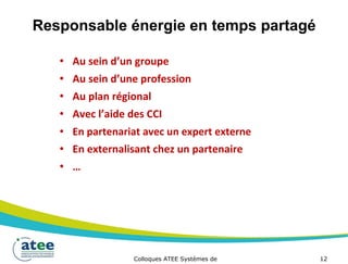 Responsable énergie en temps partagé
• Au sein d’un groupe
• Au sein d’une profession
• Au plan régional
• Avec l’aide des CCI
• En partenariat avec un expert externe
• En externalisant chez un partenaire
• …
Colloques ATEE Systèmes de 12
 