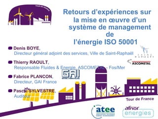 Retours d’expériences sur
la mise en œuvre d’un
système de management
de
l’énergie ISO 50001
Denis BOYE,
Directeur général adjoint des services, Ville de Saint-Raphaël
Thierry RAOULT,
Responsable Fluides & Energie, ASCOMETAL - Fos/Mer
Fabrice PLANCON,
Directeur, GAI France
Pascal SYLVESTRE,
Auditeur
 