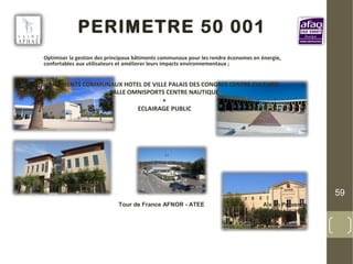 PERIMETRE 50 001
Optimiser la gestion des principaux bâtiments communaux pour les rendre économes en énergie,
confortables aux utilisateurs et améliorer leurs impacts environnementaux ;
BATIMENTS COMMUNAUX HOTEL DE VILLE PALAIS DES CONGRES CENTRE CULTUREL
SALLE OMNISPORTS CENTRE NAUTIQUE
+
ECLAIRAGE PUBLIC
59
Tour de France AFNOR - ATEE Aix en Provence
2 Octobre 2013
 