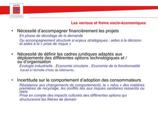 Les verrous et freins socio-économiques
• Nécessité d’accompagner financièrement les projets
En phase de décollage de la demande
Ou accompagnement structuré si enjeux stratégiques : aides à la décision
et aides à la « prise de risque »
• Nécessité de définir les cadres juridiques adaptés aux
déploiements des différentes options technologiques et /
ou d’organisation
Ecologie industrielle , Economie circulaire , Economie de la fonctionnalité
travail à l’échelle d’ilots de bâtiments ,
• Incertitude sur le comportement d’adoption des consommateurs
Résistance aux changements de comportements, le « refus » des matières
premières de recyclage, les conflits liés aux risques sanitaires ressentis ou
réels
Prise en compte des impacts culturels des différentes options qui
structureront les filières de demain
 