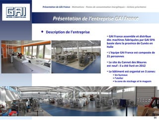 Présentation de GAI France - Motivations - Postes de consommation énergétiques – Actions prioritaires
Présentation de l’entreprise GAI France
Description de l’entreprise
• GAI France assemble et distribue
des machines fabriquées par GAI SPA
basée dans la province de Cunéo en
Italie
• L’équipe GAI France est composée de
21 personnes
• Le site du Cannet des Maures
est neuf : il a été livré en 2012
• Le bâtiment est organisé en 3 zones:
• les bureaux
• l’atelier
• la zone de stockage et le magasin
84
 