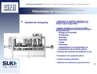 Présentation de GAI France - Motivations - Postes de consommation énergétiques – Actions prioritaires
Présentation de l’entreprise GAI France
Activités de l’entreprise
 Adaptation de machines fabriquées à la
maison mère en Italie pour faire du « sur-
mesure » pour chaque client
 Gamme complète de machines de 1000 à
15000 bouteilles/heure permettant de réaliser
les opérations de :
- Rinçage de la bouteille
- Remplissage
- Bouchage
- Capsulage
- Lavage
- Etiquetage
- Dépalettisation à l'encartonnage et à
la palettisation des bouteilles pleines
 Livraison des machines et installation in situ
 Formations in situ auprès des clients
 Livraison de pièces détachées
 Opérations de maintenance auprès des clients
85
 