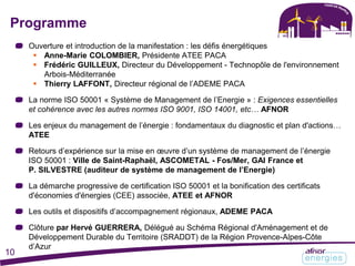 Ouverture et introduction de la manifestation : les défis énergétiques
 Anne-Marie COLOMBIER, Présidente ATEE PACA
 Frédéric GUILLEUX, Directeur du Développement - Technopôle de l'environnement
Arbois-Méditerranée
 Thierry LAFFONT, Directeur régional de l’ADEME PACA
La norme ISO 50001 « Système de Management de l’Energie » : Exigences essentielles
et cohérence avec les autres normes ISO 9001, ISO 14001, etc… AFNOR
Les enjeux du management de l’énergie : fondamentaux du diagnostic et plan d'actions…
ATEE
Retours d’expérience sur la mise en œuvre d’un système de management de l’énergie
ISO 50001 : Ville de Saint-Raphaël, ASCOMETAL - Fos/Mer, GAI France et
P. SILVESTRE (auditeur de système de management de l’Energie)
La démarche progressive de certification ISO 50001 et la bonification des certificats
d'économies d'énergies (CEE) associée, ATEE et AFNOR
Les outils et dispositifs d’accompagnement régionaux, ADEME PACA
Clôture par Hervé GUERRERA, Délégué au Schéma Régional d'Aménagement et de
Développement Durable du Territoire (SRADDT) de la Région Provence-Alpes-Côte
d’Azur
Programme
10
 