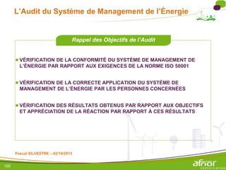 100
L’Audit du Système de Management de l’Énergie
●VÉRIFICATION DE LA CONFORMITÉ DU SYSTÈME DE MANAGEMENT DE
L’ÉNERGIE PAR RAPPORT AUX EXIGENCES DE LA NORME ISO 50001
●VÉRIFICATION DE LA CORRECTE APPLICATION DU SYSTÈME DE
MANAGEMENT DE L’ÉNERGIE PAR LES PERSONNES CONCERNÉES
●VÉRIFICATION DES RÉSULTATS OBTENUS PAR RAPPORT AUX OBJECTIFS
ET APPRÉCIATION DE LA RÉACTION PAR RAPPORT À CES RÉSULTATS
Rappel des Objectifs de l’Audit
Pascal SILVESTRE – 02/10/2013
 